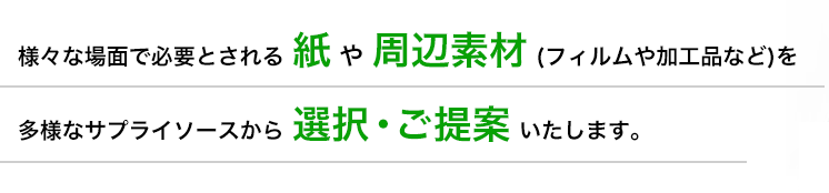 様々な場面で必要とされる紙や周辺素材 (フィルムや加工品など)を多様なサプライソースから選択・ご提案いたします。