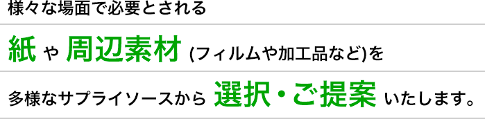様々な場面で必要とされる紙や周辺素材 (フィルムや加工品など)を多様なサプライソースから選択・ご提案いたします。
