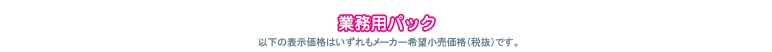 業務用パック　以下の表示価格はいずれもメーカー希望小売価格（税別）です。