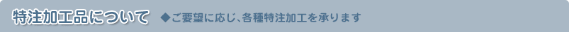 特注加工品について　◆ご要望に応じ、各種特注加工を承ります