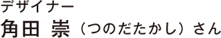 デザイナー 角田 崇（つのだたかし） さん