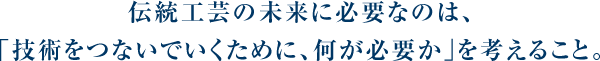 伝統工芸の未来に必要なのは、「技術をつないでいくために、何が必要か」を考えること。