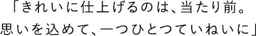 「きれいに仕上げるのは、当たり前。思いを込めて、一つひとつていねいに」